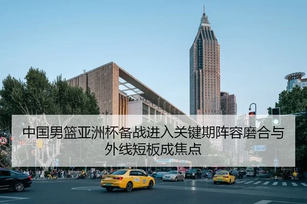中国男篮亚洲杯备战进入关键期阵容磨合与外线短板成焦点